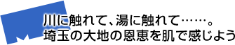 川に触れて、湯に触れて……。埼玉の大地の恩恵を肌で感じよう