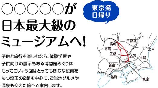 『○○○○○が日本最大級のミュージアムへ！』子供と旅行を楽しむなら、体験学習や
子供向けの展示もある博物館めぐりはもってこい。今回はとってもBIGな設備をもつ埼玉の2館を中心に、ご当地グルメや温泉も交えた旅へご案内します。