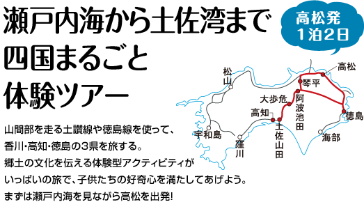 『瀬戸内海から土佐湾まで四国まるごと体験ツアー』山間部を走る土讃線や徳島線を使って、香川・高知・徳島の3県を旅する。郷土の文化を伝える体験型アクティビティがいっぱいの旅で、子供たちの好奇心を満たしてあげよう。まずは瀬戸内海を見ながら高松を出発！
