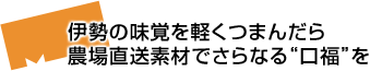 伊勢の味覚を軽くつまんだら農場直送素材でさらなる“口福”を