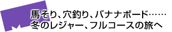馬そり、穴釣り、バナナボード……冬のレジャー、フルコースの旅へ