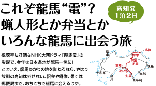 『これぞ龍馬“電”？蝋人形とか弁当とかいろんな龍馬に出会う旅』視聴率も好調なＮＨＫ大河ドラマ『龍馬伝』の影響で、今年は日本各地が龍馬一色に！とはいえ、龍馬ゆかりの地を訪ねるなら、やはり故郷の高知は外せない。駅弁や銅像、果ては郵便局まで、あちこちで龍馬に会えるはず。