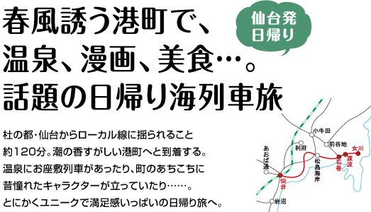 『春風誘う港町で、温泉、漫画、美食…。話題の日帰り海列車旅』杜の都･仙台からローカル線に揺られること約120分。潮の香すがしい港町へと到着する。温泉にお座敷列車があったり、町のあちこちに昔憧れたキャラクターが立っていたり……。
とにかくユニークで満足感いっぱいの日帰り旅へ」。