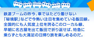 鉄道ブームの昨今、車ではたどり着けない「秘境駅」などで今熱い注目を集めている飯田線。全国的にも人気度上位を誇るこのローカル線、早朝に名古屋を出て飯田で折り返せば、特急に乗らずとも大満足の日帰り旅を楽しめるのだ。