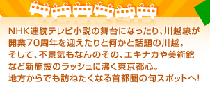 NHK連続テレビ小説の舞台になったり、川越線が開業70周年を迎えたりと何かと話題の川越。そして、不景気もなんのその、エキナカや美術館など新施設のラッシュに沸く東京都心。地方からでも訪ねたくなる首都圏の旬スポットへ！