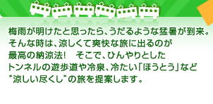 梅雨が明けたと思ったら、うだるような猛暑が到来。そんな時は、涼しくて爽快な旅に出るのが最高の納涼法！　そこで、ひんやりとしたトンネルの遊歩道や冷泉、冷たい「ほうとう」など“涼しい尽くし”の旅を提案します。