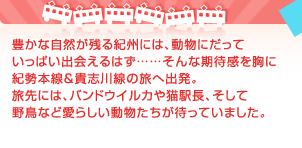 豊かな自然が残る紀州には、動物にだっていっぱい出会えるはず……そんな期待感を胸に紀勢本線＆貴志川線の旅へ出発。旅先には、バンドウイルカや猫駅長、そして野鳥など愛らしい動物たちが待っていました。