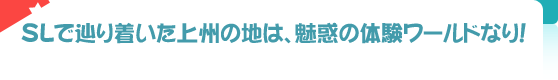 SLで辿り着いた上州の地は、魅惑の体験ワールドなり！