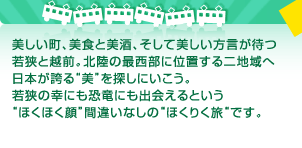 美しい町、美食と美酒、そして美しい方言が待つ若狭と越前。北陸の最西部に位置する二地域へ日本が誇る“美”を探しにいこう。若狭の幸にも恐竜にも出会えるという“ほくほく顔”間違いなしの“ほくりく旅“です。