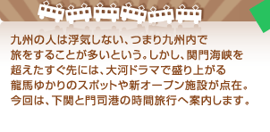 九州の人は浮気しない、つまり九州内で旅をすることが多いという。しかし、関門海峡を超えたすぐ先には、大河ドラマで盛り上がる龍馬ゆかりのスポットや新オープン施設が点在。今回は、下関と門司港の時間旅行へ案内します。