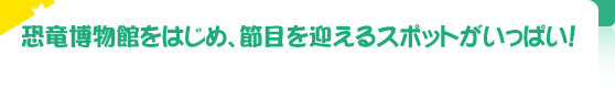 恐竜博物館をはじめ、節目を迎えるスポットがいっぱい！