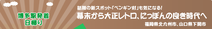 博多駅発着／日帰り　話題の新スポット「ペンギン村」も気になる！『幕末から大正レトロ、にっぽんの良き時代へ』福岡県北九州市、山口県下関市