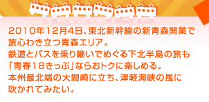 2010年12月４日、東北新幹線の新青森開業で旅心わき立つ青森エリア。鉄道とバスを乗り継いでめぐる下北半島の旅も「青春18きっぷ」ならおトクに楽しめる。本州最北端の大間崎に立ち、津軽海峡の風に吹かれてみたい。