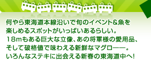 何やら東海道本線沿いで旬のイベント＆魚を楽しめるスポットがいっぱいあるらしい。18mもある巨大な立像、あの将軍様の愛用品、そして破格値で味わえる新鮮なマグロ――。いろんなステキに出会える新春の東海道中へ！