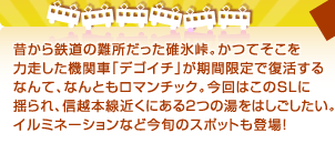 昔から鉄道の難所だった碓氷峠。かつてそこを力走した機関車「デゴイチ」が期間限定で復活するなんて、なんともロマンチック。今回はこのＳＬに揺られ、信越本線近くにある2つの湯をはしごしたい。イルミネーションなど今旬のスポットも登場！
