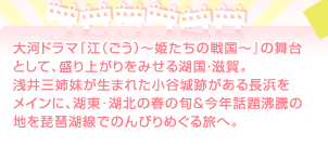 大河ドラマ『江（ごう）～姫たちの戦国～』の舞台として、盛り上がりをみせる湖国・滋賀。浅井三姉妹が生まれた小谷城跡がある長浜をメインに、湖東･湖北の春の旬＆今年話題沸騰の地を琵琶湖線でのんびりめぐる旅へ。