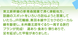 東北新幹線の新青森開業で沸く津軽地方。話題のスポットをいろいろ訪ねようと思案していたらJR花輪線、奥羽本線や三セクのローカル線を駆使し本州最北部をぐるり一周する旅行プランが完成！湯あり・食あり・祭りありで、足を延ばした甲斐がありました。