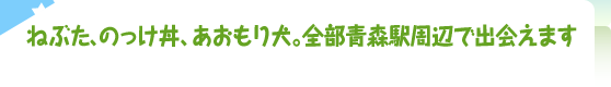 ねぶた、のっけ丼、あおもり犬。全部青森駅周辺で出会えます