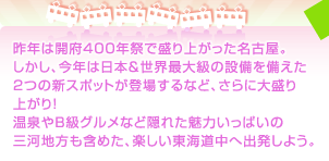 昨年は開府400年祭で盛り上がった名古屋。しかし、今年は日本＆世界最大級の設備を備えた2つの新スポットが登場するなど、さらに大盛り上がり！温泉やB級グルメなど隠れた魅力いっぱいの三河地方も含めた、楽しい東海道中へ出発しよう。