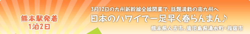 熊本駅発着／1泊2日 3月12日の九州新幹線全線開業で、話題満載の南九州へ 日本のハワイで一足早く春らんまん♪ 熊本県人吉市、鹿児島県湧水町・指宿市