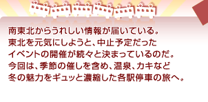 南東北からうれしい情報が届いている。 東北を元気にしようと、中止予定だった イベントの開催が続々と決まっているのだ。 今回は、季節の催しを含め、温泉、カキなど 冬の魅力をギュッと濃縮した各駅停車の旅へ。