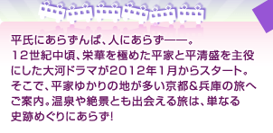 平氏にあらずんば、人にあらず――。 12世紀中頃、栄華を極めた平家と平清盛を 主役にした大河ドラマが2012年1月からスタート。 そこで、平家ゆかりの地が多い京都＆兵庫の旅へご案内。 温泉や絶景とも出会える旅は、単なる史跡めぐりにあらず！