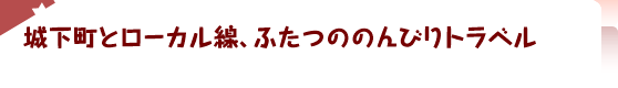 城下町とローカル線、ふたつののんびりトラベル