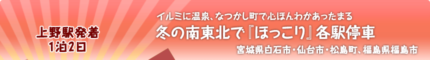 上野駅発着 １泊２日  イルミに温泉、なつかし町で心ほんわかあったまる 冬の南東北で『ほっこり』各駅停車 宮城県白石市・仙台市・松島町、福島県福島市