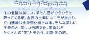 冬の北陸は美しい。ぼたん雪がひらひらと 降ってくる頃、金沢の土塀にはコモが掛かり、 立山連峰は全身雪化粧となる。そんな美しい 冬景色と、美しい伝統文化、美食など たくさんの“美”と出会う、北陸・冬の旅。