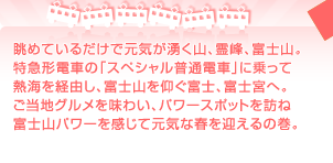 眺めているだけで元気が湧く山、霊峰、富士山。 特急形電車の「スペシャル普通電車」に乗って 熱海を経由し、富士山を仰ぐ富士、富士宮へ。 ご当地グルメを味わい、パワースポットを訪ね 富士山パワーを感じて元気な春を迎えるの巻。