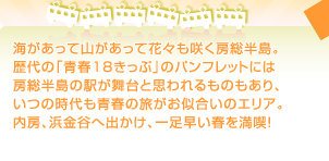 海があって山があって花々も咲く房総半島。 歴代の「青春18きっぷ」のパンフレットには 房総半島の駅が舞台と思われるものもあり、 いつの時代も青春の旅がお似合いのエリア。 内房、浜金谷へ出かけ、一足早い春を満喫！