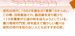 昭和の時代、1982年誕生の「青春18きっぷ」。 この春、当時製造され、飯田線を走り続けた 119系電車が引退の時を迎えようとしている。 豊川稲荷の門前、時を超えて懐かしい豊川は 昭和の時代を知らない人にもおすすめの町。 