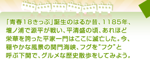 「青春18きっぷ」誕生のはるか昔、1185年、 壇ノ浦で源平が戦い、平清盛の頃、あれほど 栄華を誇った平家一門はここに滅亡した。今、 穏やかな風景の関門海峡、フグを“フク”と 呼ぶ下関で、グルメな歴史散歩をしてみよう。 