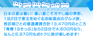 日本の夏は暑い！ 暑い夏こそ冷やし麺の季節。 1泊2日で東北をめぐる涼味満点のグルメ旅、 各区間ごとの普通運賃合計13,470円のところ 「青春18きっぷ」なら2日分で4,600円なり。 なんと8,870円もおトクに旅が楽しめます！