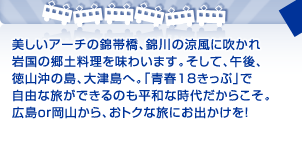 美しいアーチの錦帯橋、錦川の涼風に吹かれ 岩国の郷土料理を味わいます。そして、午後、 徳山沖の島、大津島へ。「青春18きっぷ」で 自由な旅ができるのも平和な時代だからこそ。 広島or岡山から、おトクな旅にお出かけを！ 