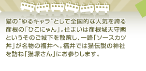 猫の“ゆるキャラ”として全国的な人気を誇る彦根の「ひこにゃん」。住まいは彦根城天守閣というそのご城下を散策し、一路「ソースカツ丼」が名物の福井へ。福井では猫伝説の神社を訪ね「猫塚さん」にお参りします。