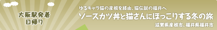 大阪駅発着／日帰り ゆるキャラ猫の彦根を経由、猫伝説の福井へ ソースカツ丼と猫さんにほっこりする冬の旅 滋賀県彦根市、福井県福井市