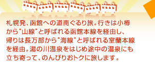 札幌発、函館への道南ぐるり旅。行きは小樽から“山線”と呼ばれる函館本線を経由し、帰りは長万部から“海線”と呼ばれる室蘭本線を経由。湯の川温泉をはじめ途中の温泉にも立ち寄って、のんびりおトクに旅します。