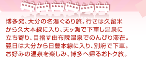 博多発、大分の名湯ぐるり旅。行きは久留米から久大本線に入り、天ヶ瀬で下車し温泉に立ち寄り、目指す由布院温泉でのんびり滞在。翌日は大分から日豊本線に入り、別府で下車。お好みの温泉を楽しみ、博多へ帰るおトク旅。