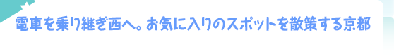 電車を乗り継ぎ西へ。お気に入りのスポットを散策する京都
