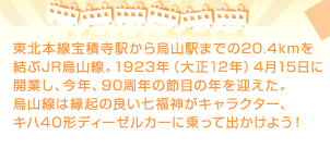 東北本線宝積寺駅から烏山駅までの20.4kmを結ぶJR烏山線。1923年（大正12年）4月15日に開業し、今年、90周年の節目の年を迎えた。烏山線は縁起の良い七福神がキャラクター、キハ40形ディーゼルカーに乗って出かけよう！