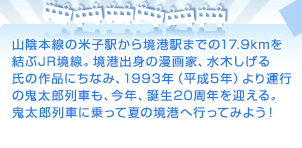 山陰本線の米子駅から境港駅までの17.9kmを結ぶJR境線。境港出身の漫画家、水木しげる氏の作品にちなみ、1993年（平成5年）より運行の鬼太郎列車も、今年、誕生20周年を迎える。鬼太郎列車に乗って夏の境港へ行ってみよう！