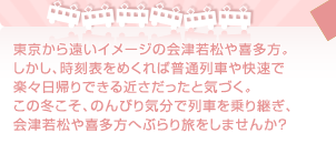 東京から遠いイメージの会津若松や喜多方。しかし、時刻表をめくれば普通列車や快速で楽々日帰りできる近さだったと気づく。この冬こそ、のんびり気分で列車を乗り継ぎ、会津若松や喜多方へぶらり旅をしませんか？