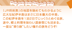 『JR時刻表』の地図を眺めてもわかるように広大な紀伊半島はまさに日本最大の半島。この紀伊半島を1泊2日でじっくりとめぐる旅、途中、郷土料理を味わい温泉宿にも泊まる。一度は“乗り鉄”したい憧れの旅をどうぞ！