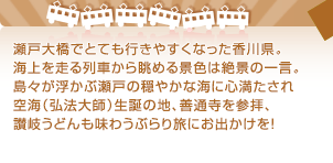 瀬戸大橋でとても行きやすくなった香川県。海上を走る列車から眺める景色は絶景の一言。島々が浮かぶ瀬戸の穏やかな海に心満たされ空海（弘法大師）生誕の地、善通寺を参拝、讃岐うどんも味わうぶらり旅にお出かけを！