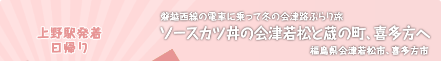 上野駅発着／日帰り｜磐越西線の電車に乗って冬の会津路ぶらり旅｜ソースカツ丼の会津若松と蔵の町、喜多方へ｜福島県会津若松市、喜多方市