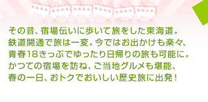 その昔、宿場伝いに歩いて旅をした東海道。鉄道開通で旅は一変。今ではお出かけも楽々、青春18きっぷでゆったり日帰りの旅も可能に。かつての宿場を訪ね、ご当地グルメも堪能、春の一日、おトクでおいしい歴史旅に出発！