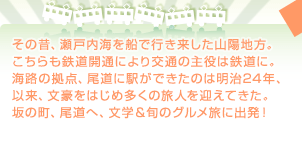 その昔、瀬戸内海を船で行き来した山陽地方。こちらも鉄道開通により交通の主役は鉄道に。海路の拠点、尾道に駅ができたのは明治24年、以来、文豪をはじめ多くの旅人を迎えてきた。坂の町、尾道へ、文学＆旬のグルメ旅に出発！