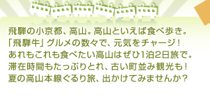 飛騨の小京都、高山。高山といえば食べ歩き。「飛騨牛」グルメの数々で、元気をチャージ！あれもこれも食べたい高山はぜひ1泊2日旅で。滞在時間もたっぷりとれ、古い町並み観光も！夏の高山本線ぐるり旅、出かけてみませんか？