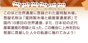 このほど世界遺産に登録された富岡製糸場。登録名称は「富岡製糸場と絹産業遺産群」で国内18番目の世界遺産、また、日本初の近代産業遺産の登録となった。この機会に上州を訪ね発展に貢献した人々の軌跡に触れてみよう！